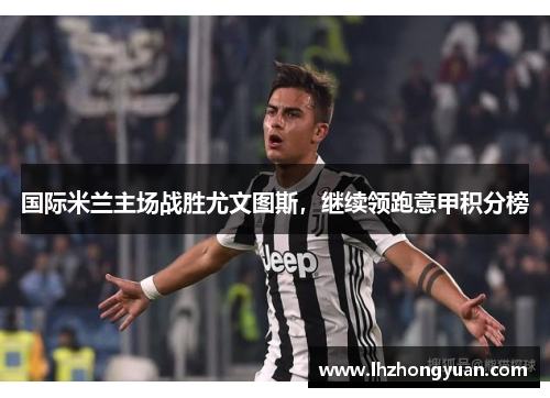 国际米兰主场战胜尤文图斯，继续领跑意甲积分榜